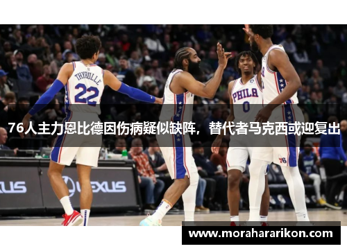 76人主力恩比德因伤病疑似缺阵，替代者马克西或迎复出
